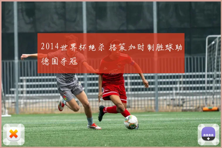 2014世界杯绝杀 格策加时制胜球助德国夺冠