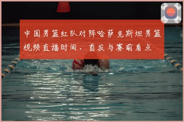 中国男篮红队对阵哈萨克斯坦男篮视频直播时间、首发与赛前看点