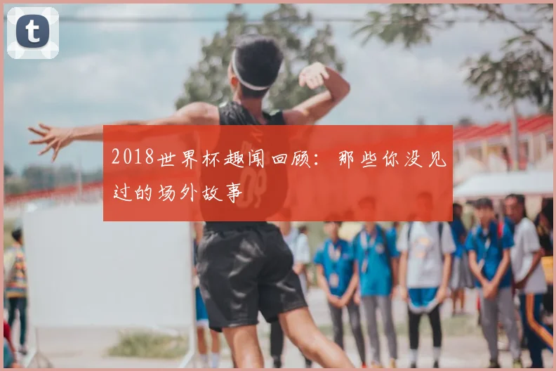 2018世界杯趣闻回顾:那些你没见过的场外故事