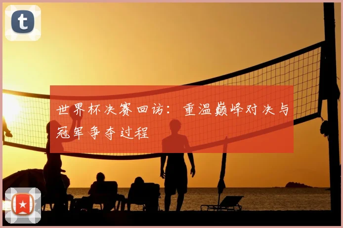 世界杯决赛回访:重温巅峰对决与冠军争夺过程