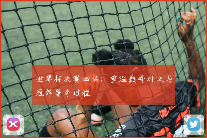 世界杯决赛回访:重温巅峰对决与冠军争夺过程