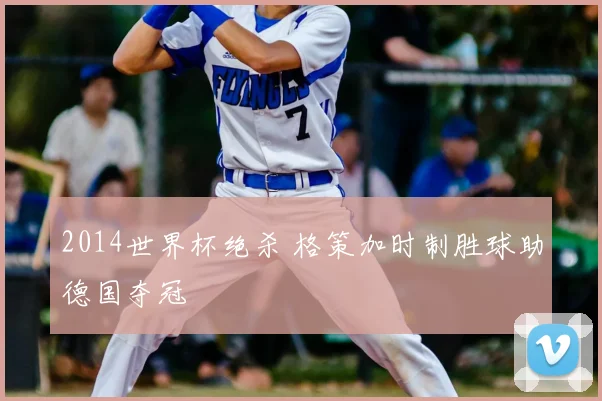 2014世界杯绝杀 格策加时制胜球助德国夺冠