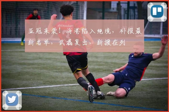 亚冠来袭！海港陷入绝境，补报最新名单，武磊复出，新援在列