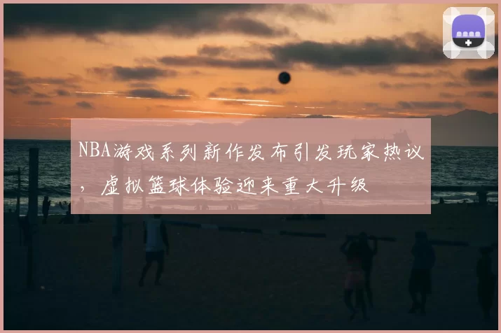 NBA游戏系列新作发布引发玩家热议,虚拟篮球体验迎来重大升级