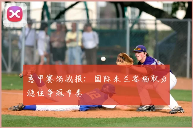 意甲赛场战报:国际米兰客场取分稳住争冠节奏