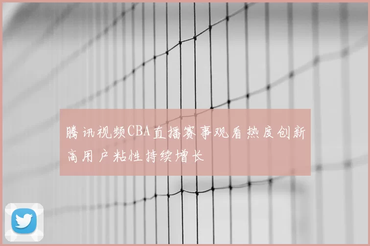 腾讯视频CBA直播赛事观看热度创新高用户粘性持续增长