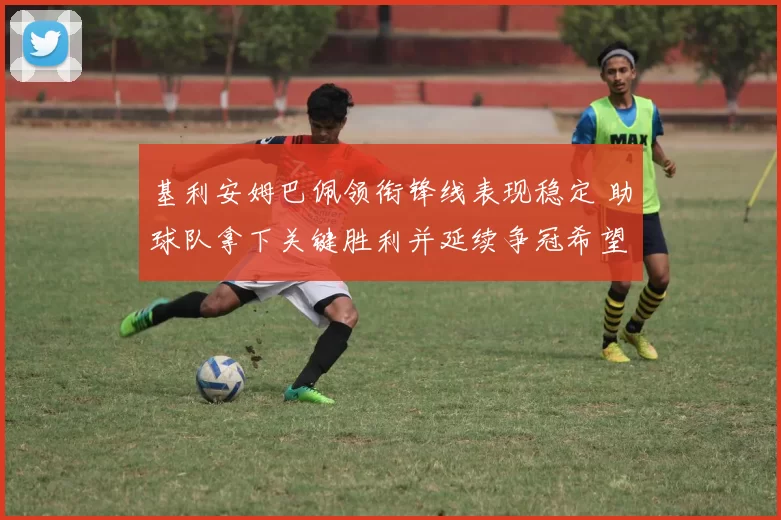 基利安姆巴佩领衔锋线表现稳定 助球队拿下关键胜利并延续争冠希望