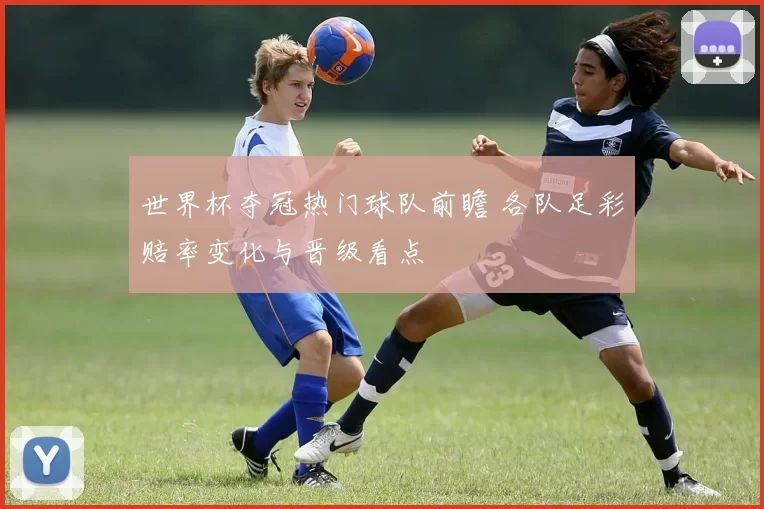 世界杯夺冠热门球队前瞻 各队足彩赔率变化与晋级看点