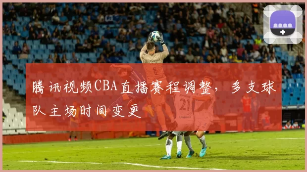 腾讯视频CBA直播赛程调整，多支球队主场时间变更