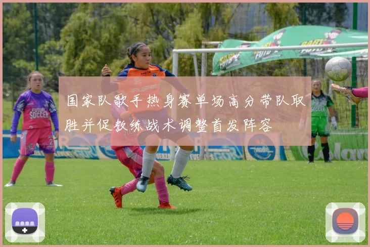 国家队歌手热身赛单场高分带队取胜并促教练战术调整首发阵容
