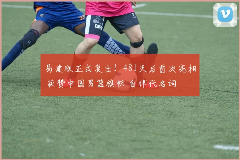 易建联正式复出！481天后首次亮相 获赞中国男篮旗帜 自律代名词