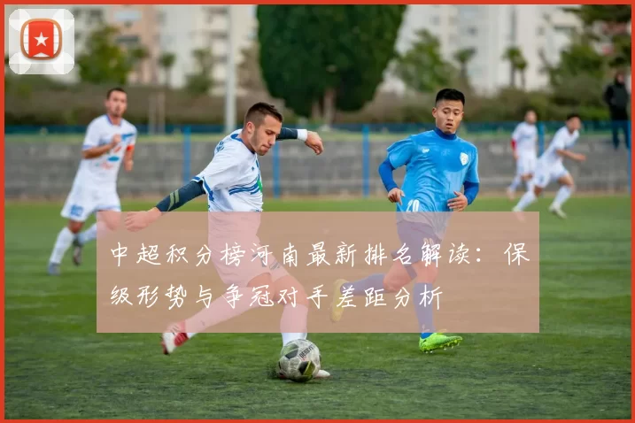 中超积分榜河南最新排名解读：保级形势与争冠对手差距分析