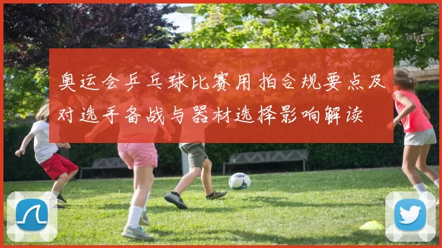 奥运会乒乓球比赛用拍合规要点及对选手备战与器材选择影响解读