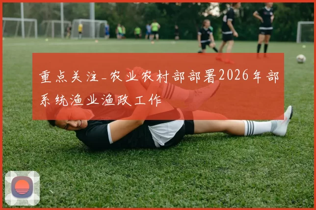 重点关注_农业农村部部署2026年部系统渔业渔政工作