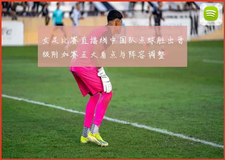 女足比赛直播线中国队点球胜出晋级附加赛五大看点与阵容调整
