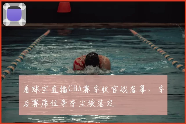 看球宝直播CBA赛季收官战落幕,季后赛席位争夺尘埃落定