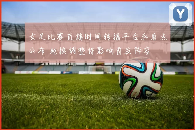 女足比赛直播时间转播平台和看点公布 轮换调整将影响首发阵容
