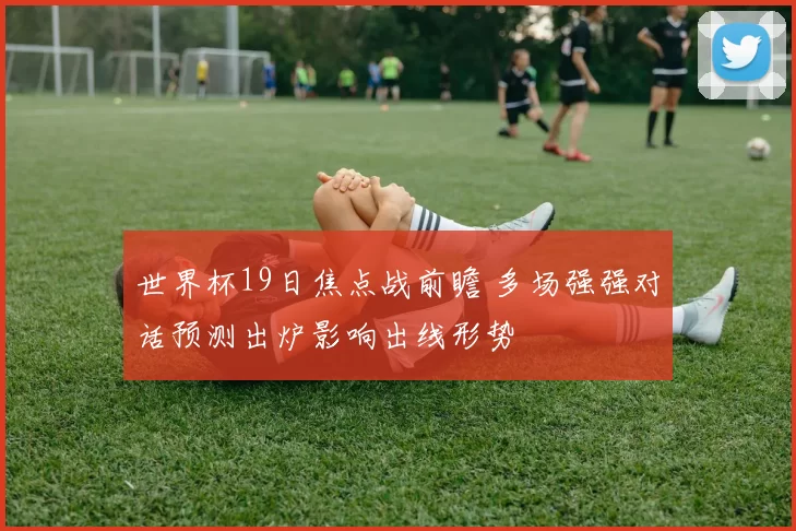 世界杯19日焦点战前瞻 多场强强对话预测出炉影响出线形势