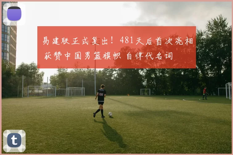 易建联正式复出！481天后首次亮相 获赞中国男篮旗帜 自律代名词