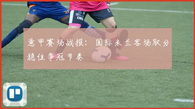 意甲赛场战报:国际米兰客场取分稳住争冠节奏