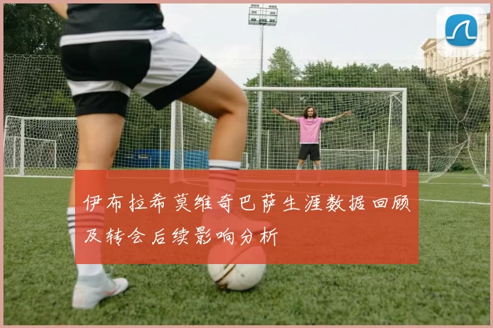 伊布拉希莫维奇巴萨生涯数据回顾及转会后续影响分析