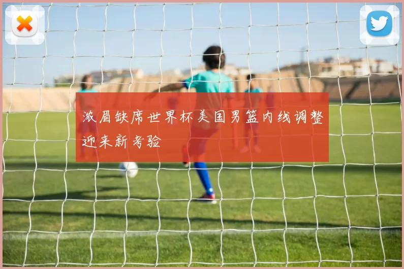 浓眉缺席世界杯美国男篮内线调整迎来新考验