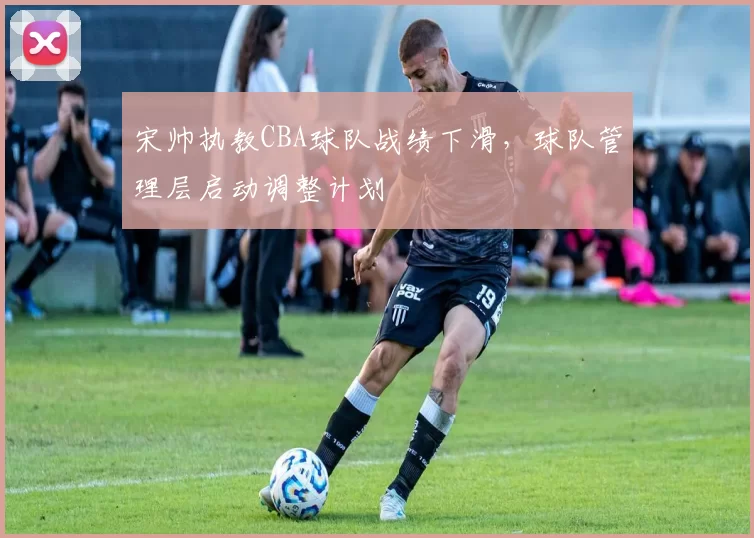 宋帅执教CBA球队战绩下滑，球队管理层启动调整计划