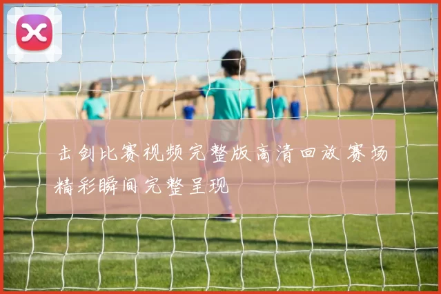 击剑比赛视频完整版高清回放 赛场精彩瞬间完整呈现