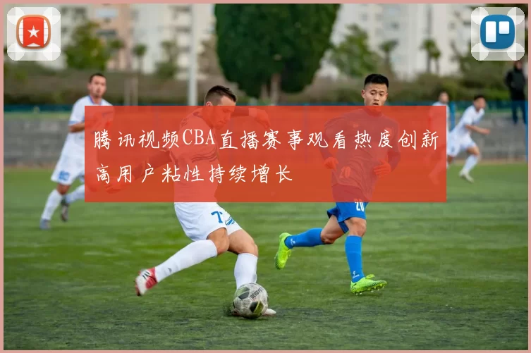 腾讯视频CBA直播赛事观看热度创新高用户粘性持续增长