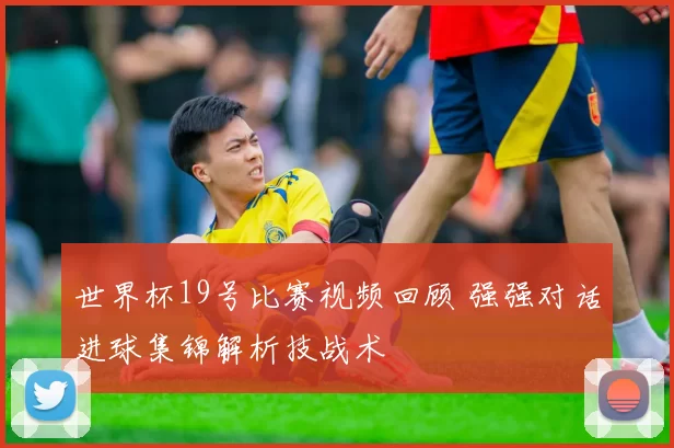 世界杯19号比赛视频回顾 强强对话进球集锦解析技战术