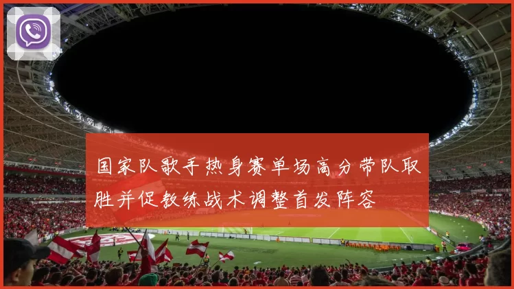 国家队歌手热身赛单场高分带队取胜并促教练战术调整首发阵容