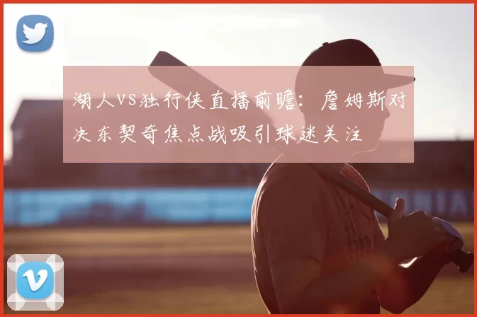 湖人vs独行侠直播前瞻：詹姆斯对决东契奇焦点战吸引球迷关注