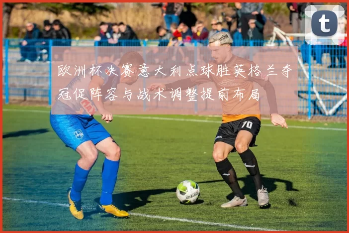 欧洲杯决赛意大利点球胜英格兰夺冠促阵容与战术调整提前布局