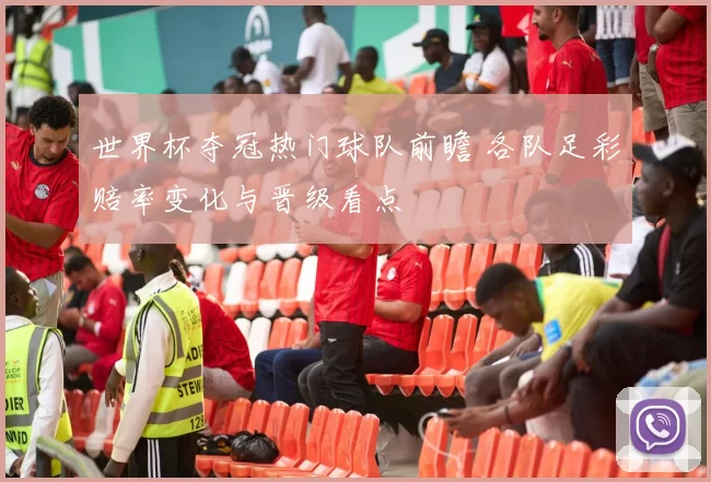 世界杯夺冠热门球队前瞻 各队足彩赔率变化与晋级看点