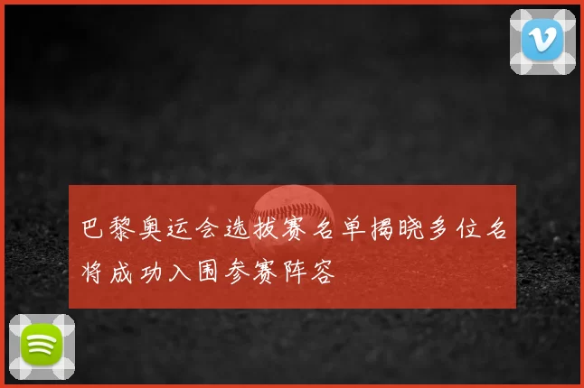巴黎奥运会选拔赛名单揭晓多位名将成功入围参赛阵容