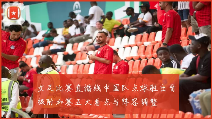 女足比赛直播线中国队点球胜出晋级附加赛五大看点与阵容调整