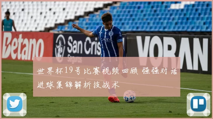 世界杯19号比赛视频回顾 强强对话进球集锦解析技战术