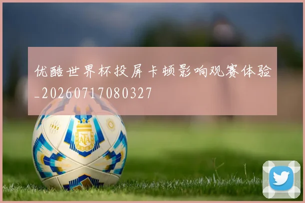 优酷世界杯投屏卡顿影响观赛体验_20260717080327